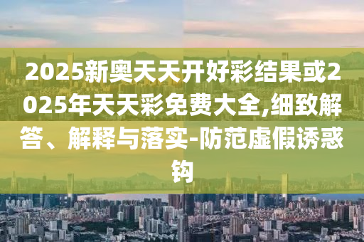 2025新奧天天開(kāi)好彩結(jié)果或2025年天天彩免費(fèi)大全,細(xì)致解答、解釋與落實(shí)-防范虛假誘惑鉤