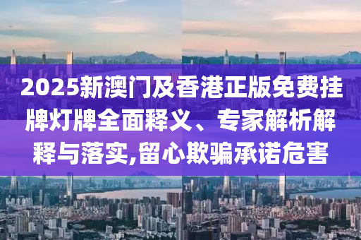 2025新澳門及香港正版免費(fèi)掛牌燈牌全面釋義、專家解析解釋與落實,留心欺騙承諾危害