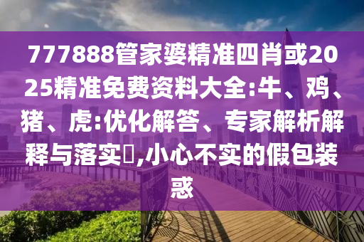 777888管家婆精準(zhǔn)四肖或2025精準(zhǔn)免費(fèi)資料大全:牛、雞、豬、虎:優(yōu)化解答、專家解析解釋與落實(shí)?,小心不實(shí)的假包裝惑