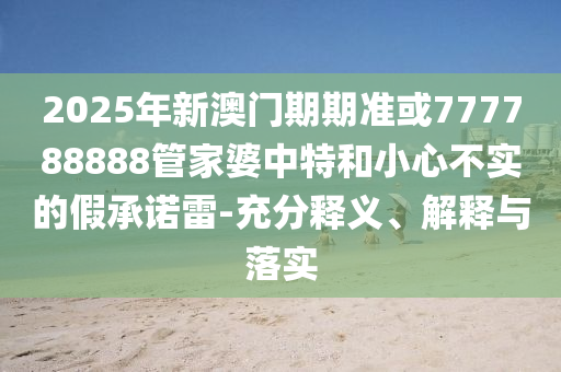 2025年新澳門期期準(zhǔn)或777788888管家婆中特和小心不實的假承諾雷-充分釋義、解釋與落實