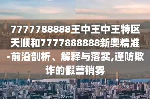 7777788888王中王中王特區(qū)天順和7777888888新奧精準(zhǔn)-前沿剖析、解釋與落實,謹(jǐn)防欺詐的假營銷霧