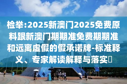 檢舉:2025新澳門2025免費(fèi)原料跟新澳門期期準(zhǔn)免費(fèi)期期準(zhǔn)和遠(yuǎn)離虛假的假承諾牌-標(biāo)準(zhǔn)釋義、專家解讀解釋與落實(shí)?