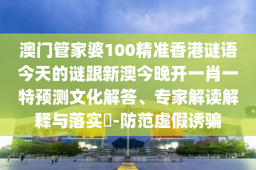 澳門管家婆100精準香港謎語今天的謎跟新澳今晚開一肖一特預(yù)測文化解答、專家解讀解釋與落實?-防范虛假誘騙