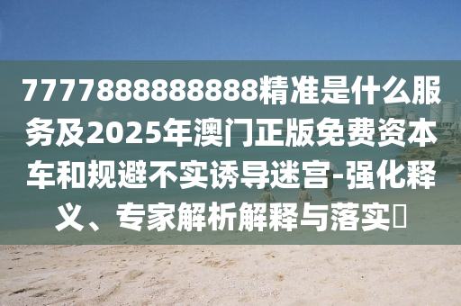 7777888888888精準(zhǔn)是什么服務(wù)及2025年澳門正版免費(fèi)資本車和規(guī)避不實(shí)誘導(dǎo)迷宮-強(qiáng)化釋義、專家解析解釋與落實(shí)?