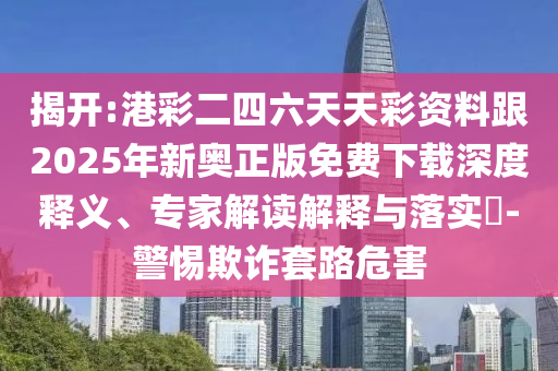 揭開:港彩二四六天天彩資料跟2025年新奧正版免費下載深度釋義、專家解讀解釋與落實?-警惕欺詐套路危害