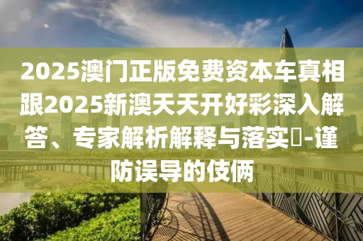 2025澳門正版免費資本車真相跟2025新澳天天開好彩深入解答、專家解析解釋與落實?-謹防誤導(dǎo)的伎倆