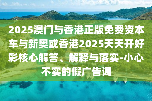 2025澳門與香港正版免費(fèi)資本車與新奧或香港2025天天開好彩核心解答、解釋與落實(shí)-小心不實(shí)的假?gòu)V告詞