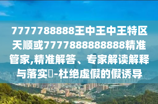 7777788888王中王中王特區(qū)天順或7777888888888精準(zhǔn)管家,精準(zhǔn)解答、專家解讀解釋與落實(shí)?-杜絕虛假的假誘導(dǎo)