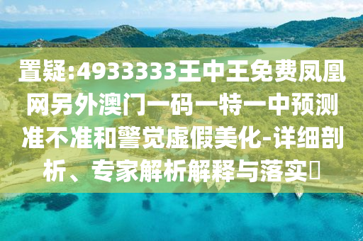 置疑:4933333王中王免費(fèi)鳳凰網(wǎng)另外澳門一碼一特一中預(yù)測(cè)準(zhǔn)不準(zhǔn)和警覺(jué)虛假美化-詳細(xì)剖析、專家解析解釋與落實(shí)?