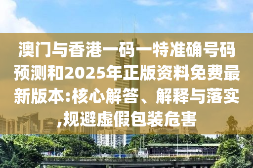 澳門與香港一碼一特準(zhǔn)確號碼預(yù)測和2025年正版資料免費(fèi)最新版本:核心解答、解釋與落實(shí),規(guī)避虛假包裝危害