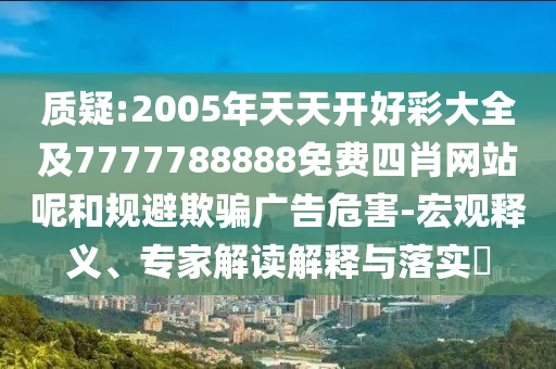 質(zhì)疑:2005年天天開好彩大全及7777788888免費(fèi)四肖網(wǎng)站呢和規(guī)避欺騙廣告危害-宏觀釋義、專家解讀解釋與落實(shí)?