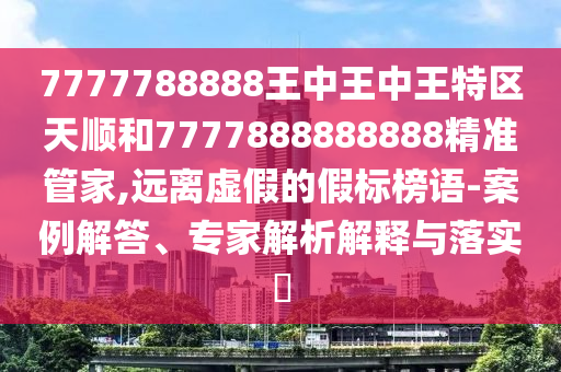 7777788888王中王中王特區(qū)天順和7777888888888精準管家,遠離虛假的假標榜語-案例解答、專家解析解釋與落實?
