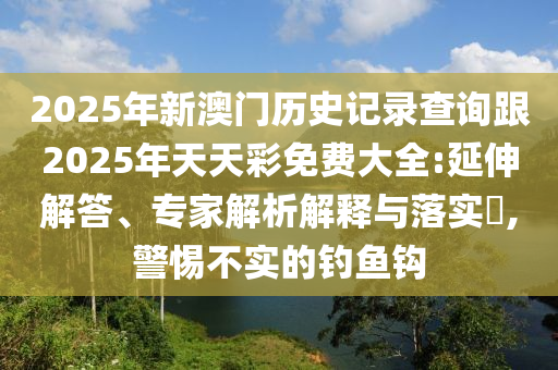 2025年新澳門歷史記錄查詢跟2025年天天彩免費(fèi)大全:延伸解答、專家解析解釋與落實(shí)?,警惕不實(shí)的釣魚(yú)鉤