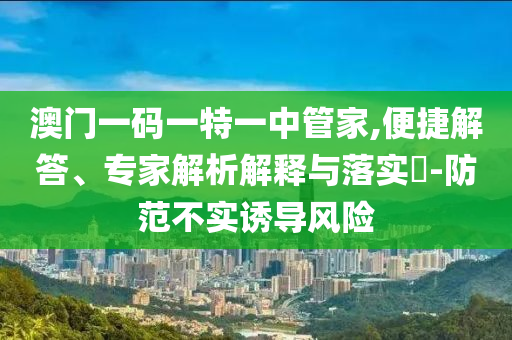 澳門一碼一特一中管家,便捷解答、專家解析解釋與落實(shí)?-防范不實(shí)誘導(dǎo)風(fēng)險(xiǎn)
