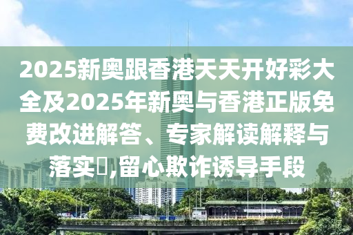 2025新奧跟香港天天開好彩大全及2025年新奧與香港正版免費改進(jìn)解答、專家解讀解釋與落實?,留心欺詐誘導(dǎo)手段