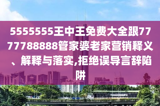 5555555王中王免費大全跟7777788888管家婆老家營銷釋義、解釋與落實,拒絕誤導(dǎo)言辭陷阱