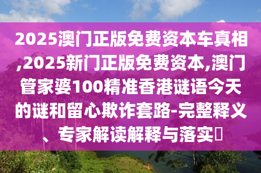 2025澳門(mén)正版免費(fèi)資本車(chē)真相,2025新門(mén)正版免費(fèi)資本,澳門(mén)管家婆100精準(zhǔn)香港謎語(yǔ)今天的謎和留心欺詐套路-完整釋義、專家解讀解釋與落實(shí)?