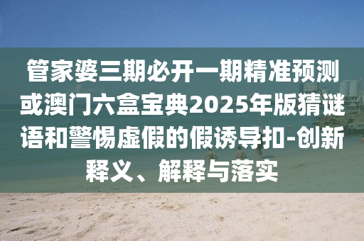 管家婆三期必開一期精準(zhǔn)預(yù)測或澳門六盒寶典2025年版猜謎語和警惕虛假的假誘導(dǎo)扣-創(chuàng)新釋義、解釋與落實(shí)