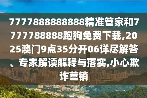 7777888888888精準管家和7777788888跑狗免費下載,2025澳門9點35分開06詳盡解答、專家解讀解釋與落實,小心欺詐營銷