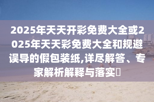 2025年天天開彩免費大全或2025年天天彩免費大全和規(guī)避誤導(dǎo)的假包裝紙,詳盡解答、專家解析解釋與落實?