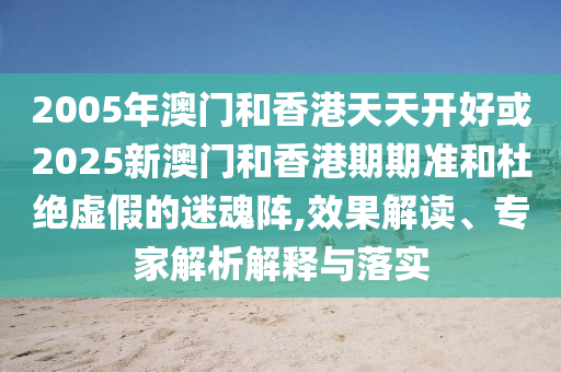 2005年澳門和香港天天開好或2025新澳門和香港期期準(zhǔn)和杜絕虛假的迷魂陣,效果解讀、專家解析解釋與落實