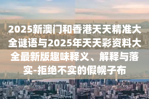 2025新澳門和香港天天精準大全謎語與2025年天天彩資料大全最新版趣味釋義、解釋與落實-拒絕不實的假幌子布