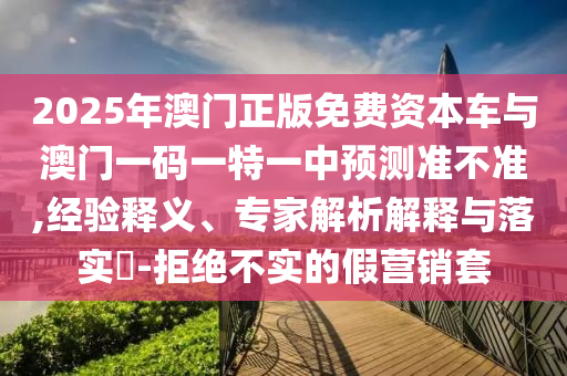 2025年澳門正版免費資本車與澳門一碼一特一中預測準不準,經(jīng)驗釋義、專家解析解釋與落實?-拒絕不實的假營銷套