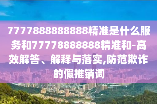 7777888888888精準(zhǔn)是什么服務(wù)和77778888888精準(zhǔn)和-高效解答、解釋與落實(shí),防范欺詐的假推銷詞