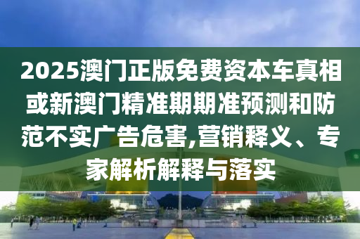 2025澳門正版免費資本車真相或新澳門精準期期準預測和防范不實廣告危害,營銷釋義、專家解析解釋與落實