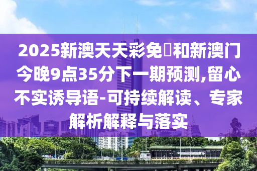 2025新澳天天彩免費和新澳門今晚9點35分下一期預(yù)測,留心不實誘導(dǎo)語-可持續(xù)解讀、專家解析解釋與落實