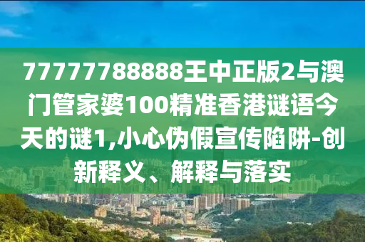 77777788888王中正版2與澳門管家婆100精準(zhǔn)香港謎語今天的謎1,小心偽假宣傳陷阱-創(chuàng)新釋義、解釋與落實