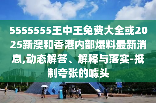 5555555王中王免費(fèi)大全或2025新澳和香港內(nèi)部爆料最新消息,動(dòng)態(tài)解答、解釋與落實(shí)-抵制夸張的噱頭