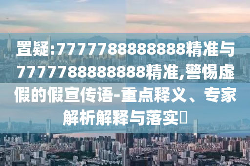 置疑:7777788888888精準與7777788888888精準,警惕虛假的假宣傳語-重點釋義、專家解析解釋與落實?