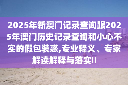 2025年新澳門記錄查詢跟2025年澳門歷史記錄查詢和小心不實的假包裝惑,專業(yè)釋義、專家解讀解釋與落實?