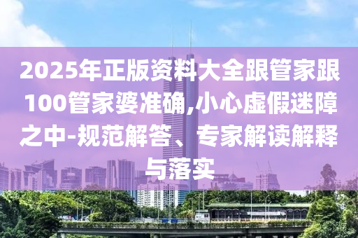 2025年正版資料大全跟管家跟100管家婆準(zhǔn)確,小心虛假迷障之中-規(guī)范解答、專家解讀解釋與落實(shí)