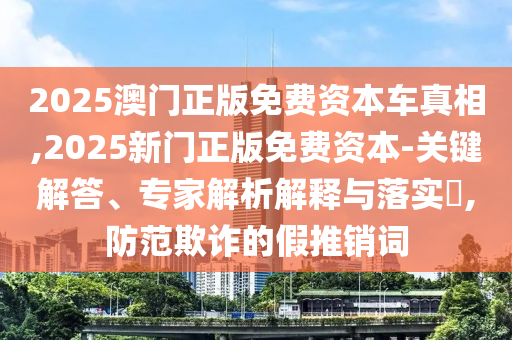 2025澳門正版免費資本車真相,2025新門正版免費資本-關(guān)鍵解答、專家解析解釋與落實?,防范欺詐的假推銷詞