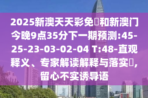 2025新澳天天彩免費和新澳門今晚9點35分下一期預測:45-25-23-03-02-04 T:48-直觀釋義、專家解讀解釋與落實?,留心不實誘導語