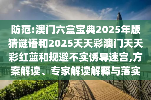 防范:澳門六盒寶典2025年版猜謎語和2025天天彩澳門天天彩紅藍和規(guī)避不實誘導迷宮,方案解讀、專家解讀解釋與落實