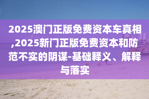 2025澳門正版免費(fèi)資本車真相,2025新門正版免費(fèi)資本和防范不實(shí)的陰謀-基礎(chǔ)釋義、解釋與落實(shí)