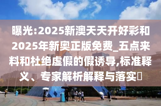 曝光:2025新澳天天開好彩和2025年新奧正版免費(fèi)_五點(diǎn)來料和杜絕虛假的假誘導(dǎo),標(biāo)準(zhǔn)釋義、專家解析解釋與落實(shí)?