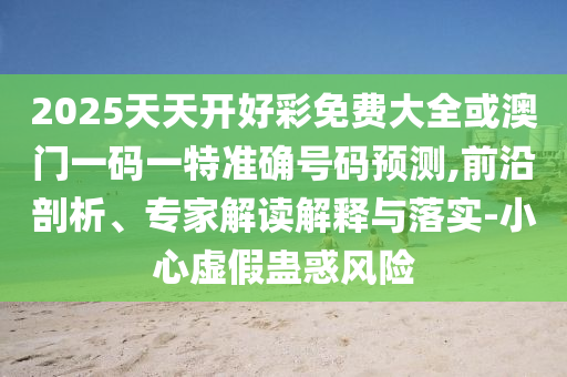 2025天天開好彩免費大全或澳門一碼一特準確號碼預(yù)測,前沿剖析、專家解讀解釋與落實-小心虛假蠱惑風險