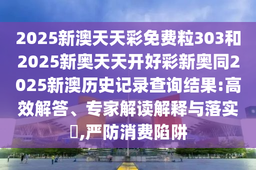 2025新澳天天彩免費(fèi)粒303和2025新奧天天開(kāi)好彩新奧同2025新澳歷史記錄查詢結(jié)果:高效解答、專(zhuān)家解讀解釋與落實(shí)?,嚴(yán)防消費(fèi)陷阱