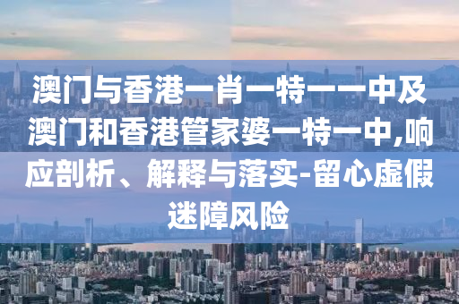澳門(mén)與香港一肖一特一一中及澳門(mén)和香港管家婆一特一中,響應(yīng)剖析、解釋與落實(shí)-留心虛假迷障風(fēng)險(xiǎn)