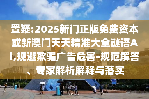 置疑:2025新門(mén)正版免費(fèi)資本或新澳門(mén)天天精準(zhǔn)大全謎語(yǔ)Ai,規(guī)避欺騙廣告危害-規(guī)范解答、專(zhuān)家解析解釋與落實(shí)