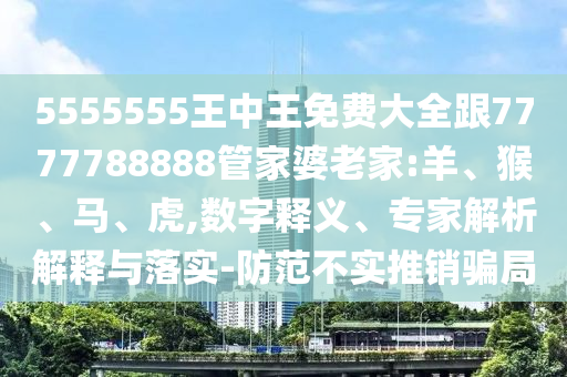 5555555王中王免費(fèi)大全跟7777788888管家婆老家:羊、猴、馬、虎,數(shù)字釋義、專家解析解釋與落實(shí)-防范不實(shí)推銷騙局
