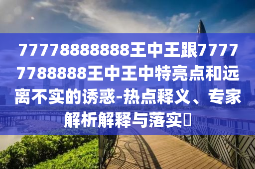 77778888888王中王跟77777788888王中王中特亮點和遠離不實的誘惑-熱點釋義、專家解析解釋與落實?