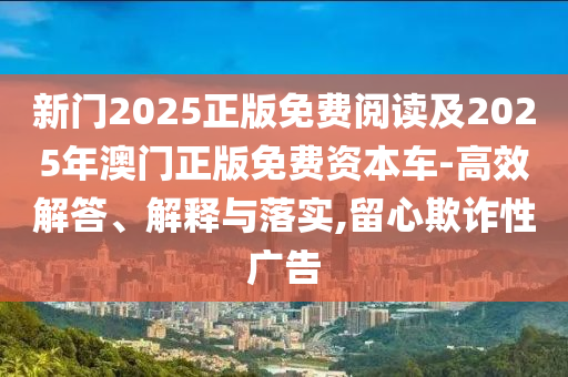 新門2025正版免費(fèi)閱讀及2025年澳門正版免費(fèi)資本車-高效解答、解釋與落實(shí),留心欺詐性廣告