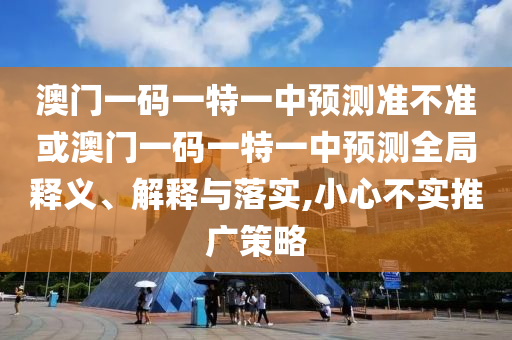 澳門一碼一特一中預(yù)測準不準或澳門一碼一特一中預(yù)測全局釋義、解釋與落實,小心不實推廣策略