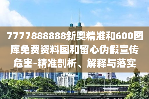7777888888新奧精準(zhǔn)和600圖庫免費(fèi)資料圖和留心偽假宣傳危害-精準(zhǔn)剖析、解釋與落實(shí)