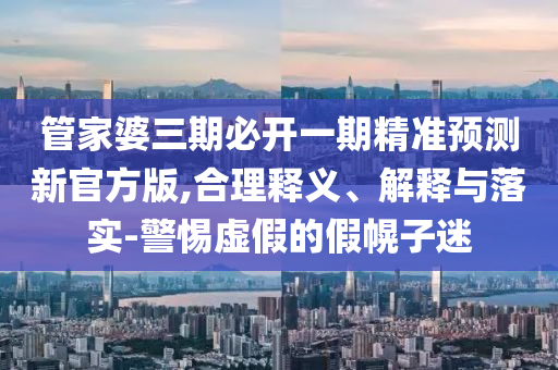 管家婆三期必開一期精準預測新官方版,合理釋義、解釋與落實-警惕虛假的假幌子迷